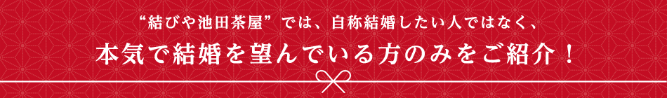 結びや池田茶屋では、自称結婚したい人ではなく、本気で結婚を望んでいる方のみをご紹介!